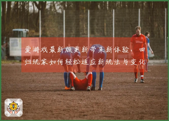 爱游戏最新版更新带来新体验,回归玩家如何轻松适应新玩法与变化