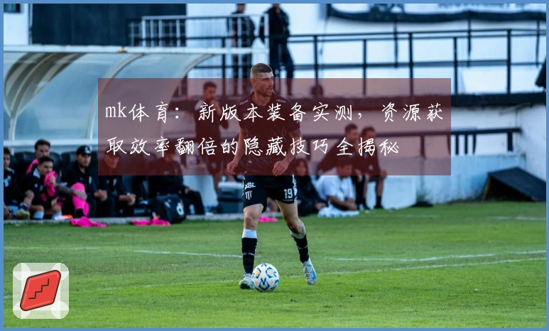 mk体育：新版本装备实测，资源获取效率翻倍的隐藏技巧全揭秘