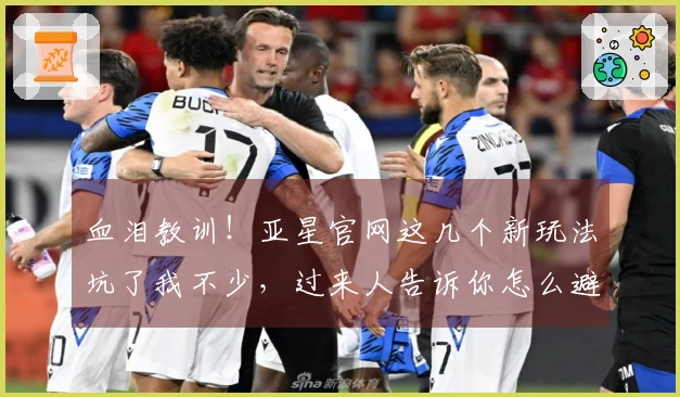 血泪教训！亚星官网这几个新玩法坑了我不少，过来人告诉你怎么避雷，少走弯路