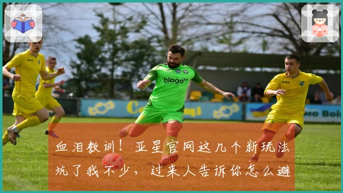 血泪教训！亚星官网这几个新玩法坑了我不少，过来人告诉你怎么避雷，少走弯路