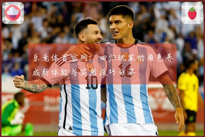 乐竞体育官网：回归玩家的角色养成新体验与实用技巧分享