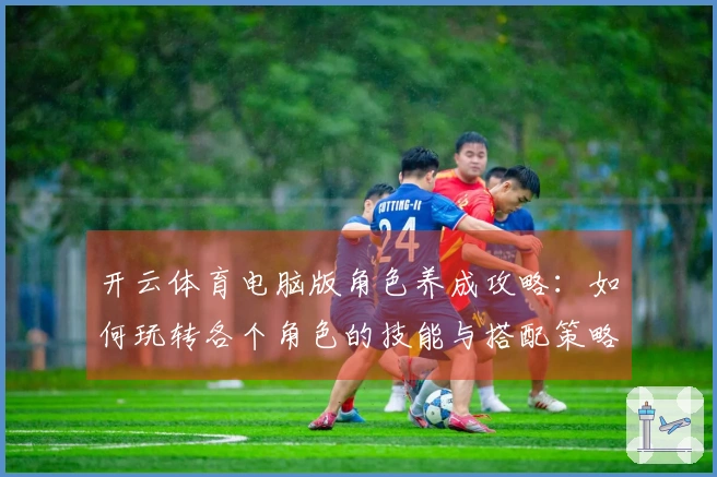 开云体育电脑版角色养成攻略：如何玩转各个角色的技能与搭配策略